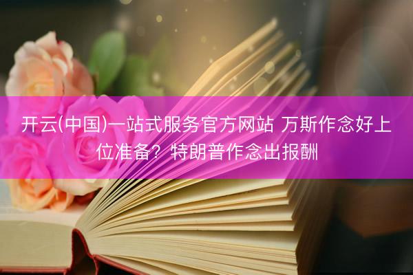 开云(中国)一站式服务官方网站 万斯作念好上位准备？特朗普作念出报酬