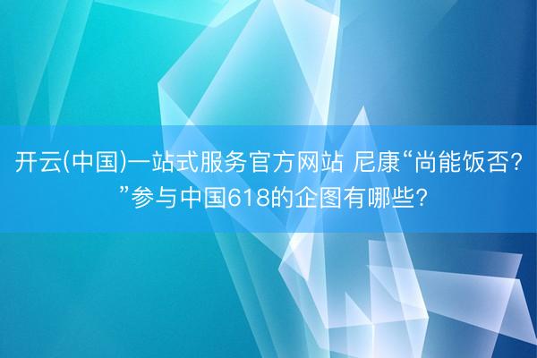 开云(中国)一站式服务官方网站 尼康“尚能饭否? ”参与中国618的企图有哪些?