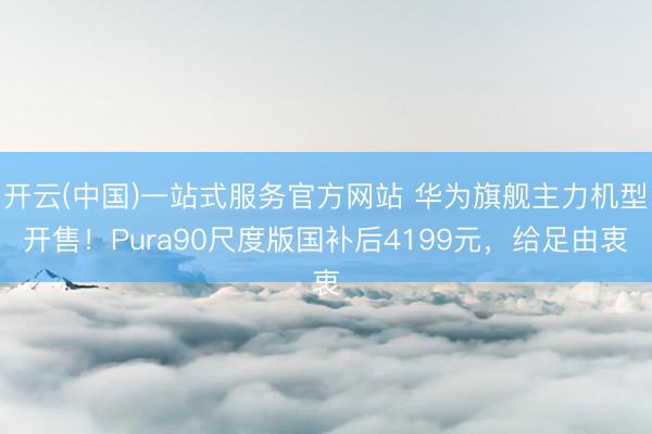 开云(中国)一站式服务官方网站 华为旗舰主力机型开售！Pura90尺度版国补后4199元，给足由衷