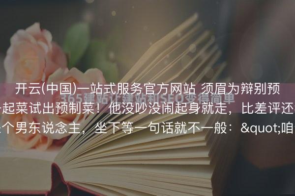 开云(中国)一站式服务官方网站 须眉为辩别预制菜条目炒菜不放盐，一起菜试出预制菜！他没吵没闹起身就走，比差评还狠一家饭铺，进来个男东说念主，坐下等一句话就不一般："咱这齐不是预制菜吧？"做事员拍着胸脯说释怀，全是现炒的。男东说念主点了两说念菜：鱼香肉丝，不放盐。麻婆豆腐，切三角形。做事员愣了，男东说念主说对，我就心爱三角的。...