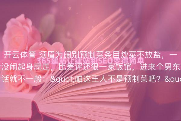 开云体育 须眉为阔别预制菜条目炒菜不放盐,一起菜试出预制菜!他没吵没闹起身就走,比差评还狠一家饭馆,进来个男东谈主,坐下等一句话就不一般:"咱这王人不是预制菜吧?"奇迹员拍着胸脯说宽心,全是现炒的。男东谈主点了两谈菜:鱼香肉丝,不放盐。麻婆豆腐,切三角形。奇迹员愣了,男东谈主说对,我就心爱三角的。...