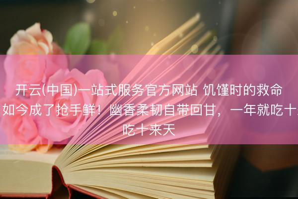 开云(中国)一站式服务官方网站 饥馑时的救命粮，如今成了抢手鲜！幽香柔韧自带回甘，一年就吃十来天