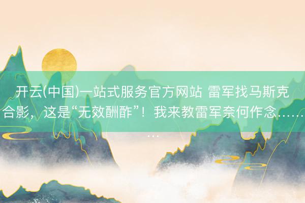 开云(中国)一站式服务官方网站 雷军找马斯克合影，这是“无效酬酢”！我来教雷军奈何作念……