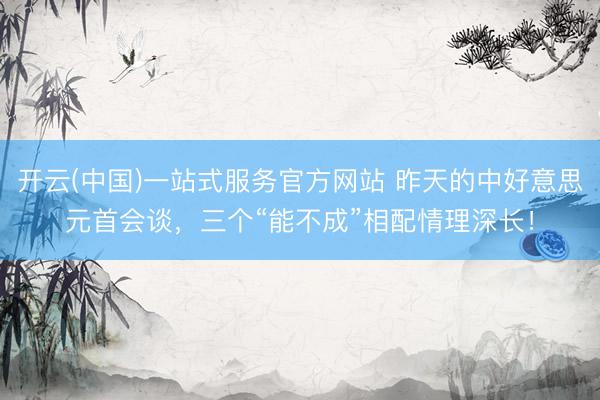 开云(中国)一站式服务官方网站 昨天的中好意思元首会谈，三个“能不成”相配情理深长！