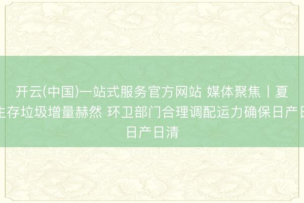 开云(中国)一站式服务官方网站 媒体聚焦丨夏令生存垃圾增量赫然 环卫部门合理调配运力确保日产日清