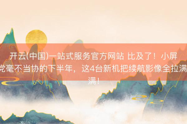 开云(中国)一站式服务官方网站 比及了！小屏党毫不当协的下半年，这4台新机把续航影像全拉满！