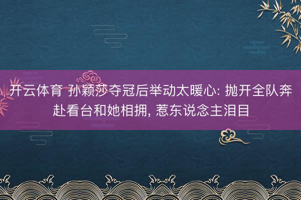 开云体育 孙颖莎夺冠后举动太暖心: 抛开全队奔赴看台和她相拥， 惹东说念主泪目