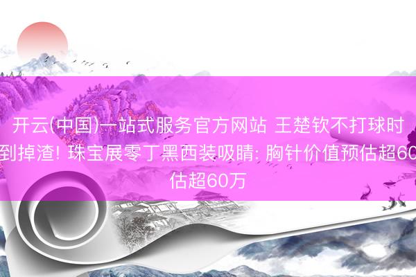开云(中国)一站式服务官方网站 王楚钦不打球时帅到掉渣! 珠宝展零丁黑西装吸睛: 胸针价值预估超60万