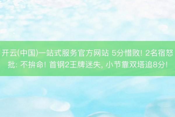 开云(中国)一站式服务官方网站 5分惜败! 2名宿怒批: 不拚命! 首钢2王牌迷失， 小节靠双塔追8分!