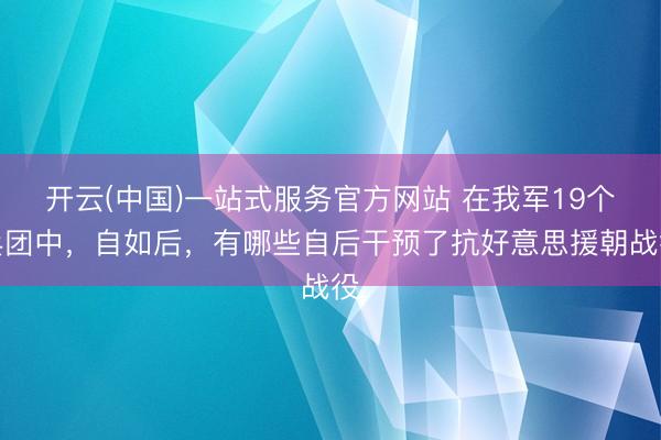 开云(中国)一站式服务官方网站 在我军19个兵团中，自如后，有哪些自后干预了抗好意思援朝战役