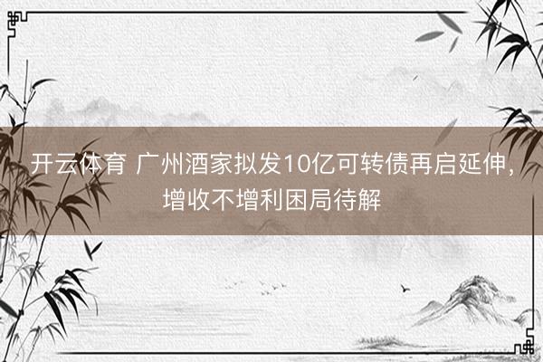 开云体育 广州酒家拟发10亿可转债再启延伸，增收不增利困局待解