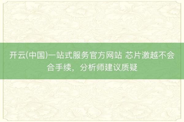 开云(中国)一站式服务官方网站 芯片激越不会合手续，分析师建议质疑