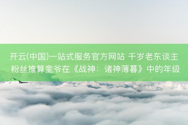 开云(中国)一站式服务官方网站 千岁老东谈主 粉丝推算奎爷在《战神：诸神薄暮》中的年级