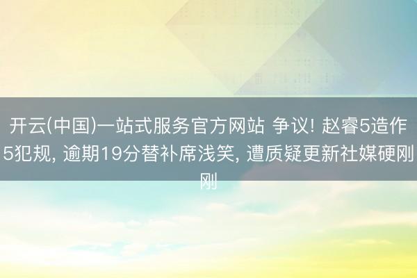 开云(中国)一站式服务官方网站 争议! 赵睿5造作5犯规， 逾期19分替补席浅笑， 遭质疑更新社媒硬刚