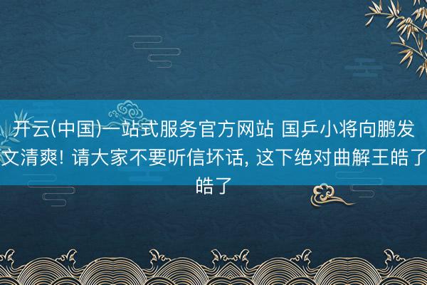 开云(中国)一站式服务官方网站 国乒小将向鹏发文清爽! 请大家不要听信坏话， 这下绝对曲解王皓了