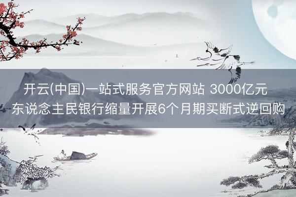 开云(中国)一站式服务官方网站 3000亿元 东说念主民银行缩量开展6个月期买断式逆回购