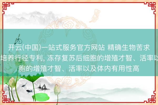 开云(中国)一站式服务官方网站 精确生物苦求NK细胞培养基及培养行径专利， 冻存复苏后细胞的增殖才智、活率以及体内有用性高