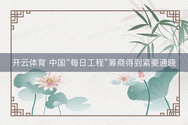 开云体育 中国“每日工程”筹商得到紧要通晓
