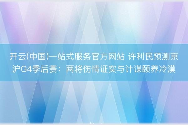 开云(中国)一站式服务官方网站 许利民预测京沪G4季后赛：两将伤情证实与计谋颐养冷漠