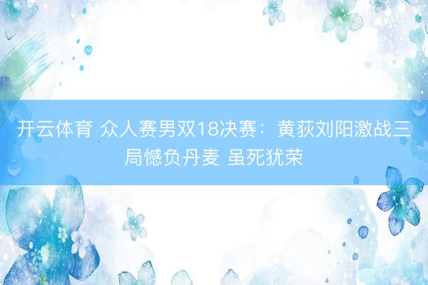 开云体育 众人赛男双18决赛：黄荻刘阳激战三局憾负丹麦 虽死犹荣