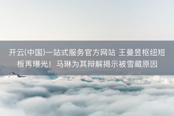 开云(中国)一站式服务官方网站 王曼昱枢纽短板再曝光！马琳为其辩解揭示被雪藏原因