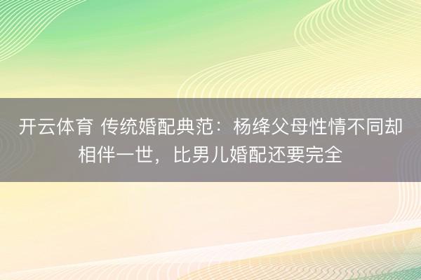 开云体育 传统婚配典范：杨绛父母性情不同却相伴一世，比男儿婚配还要完全