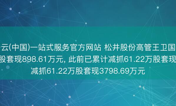 开云(中国)一站式服务官方网站 松井股份高管王卫国拟减抓27.34万股套现898.61万元， 此前已累计减抓61.22万股套现3798.69万元