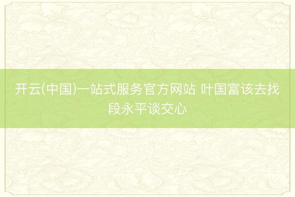 开云(中国)一站式服务官方网站 叶国富该去找段永平谈交心