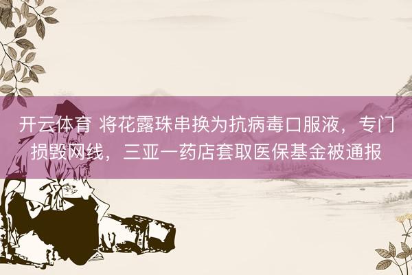 开云体育 将花露珠串换为抗病毒口服液，专门损毁网线，三亚一药店套取医保基金被通报