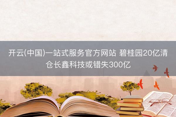 开云(中国)一站式服务官方网站 碧桂园20亿清仓长鑫科技或错失300亿