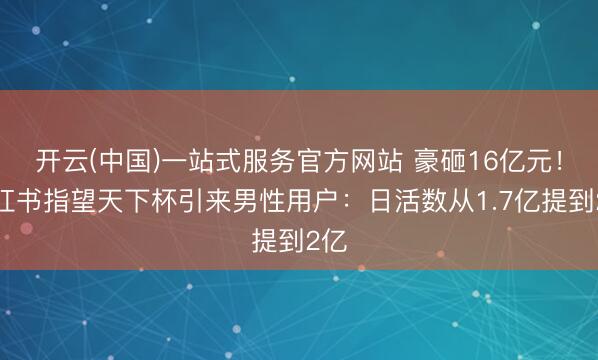 开云(中国)一站式服务官方网站 豪砸16亿元！小红书指望天下杯引来男性用户：日活数从1.7亿提到2亿