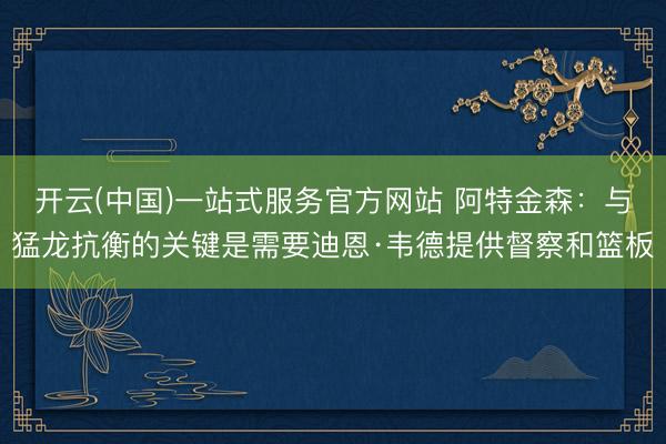 开云(中国)一站式服务官方网站 阿特金森：与猛龙抗衡的关键是需要迪恩·韦德提供督察和篮板