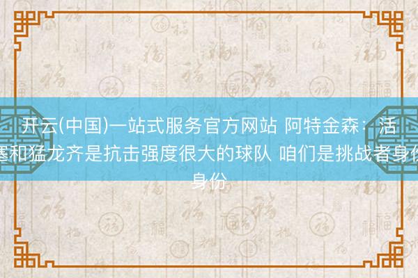 开云(中国)一站式服务官方网站 阿特金森：活塞和猛龙齐是抗击强度很大的球队 咱们是挑战者身份