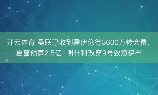 开云体育 曼联已收到霍伊伦德3600万转会费， 夏窗预算2.5亿! 谢什科改穿9号致意伊布
