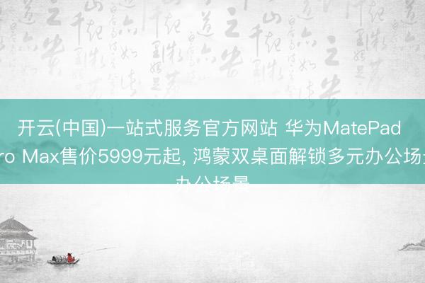 开云(中国)一站式服务官方网站 华为MatePad Pro Max售价5999元起， 鸿蒙双桌面解锁多元办公场景
