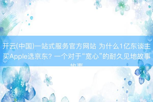 开云(中国)一站式服务官方网站 为什么1亿东谈主买Apple选京东? 一个对于“宽心”的耐久见地故事