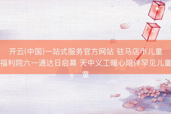 开云(中国)一站式服务官方网站 驻马店市儿童福利院六一通达日启幕 天中义工暖心陪伴罕见儿童