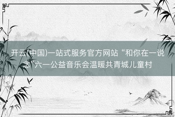 开云(中国)一站式服务官方网站 “和你在一说念”六一公益音乐会温暖共青城儿童村