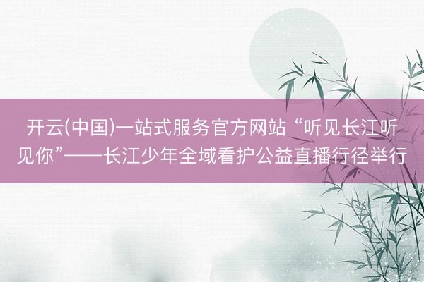 开云(中国)一站式服务官方网站 “听见长江听见你”——长江少年全域看护公益直播行径举行