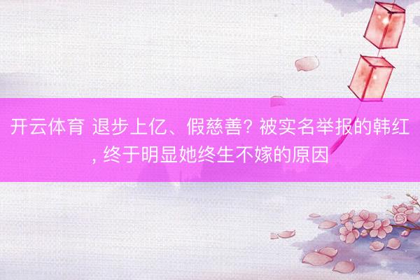 开云体育 退步上亿、假慈善? 被实名举报的韩红， 终于明显她终生不嫁的原因