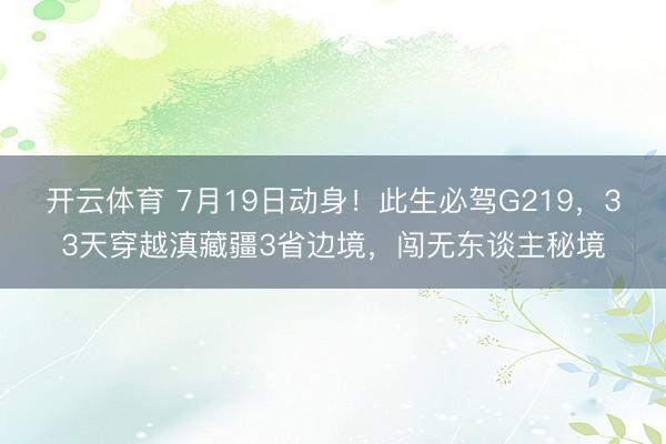 开云体育 7月19日动身！此生必驾G219，33天穿越滇藏疆3省边境，闯无东谈主秘境