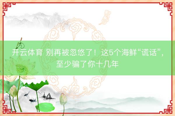 开云体育 别再被忽悠了！这5个海鲜“谎话”，至少骗了你十几年