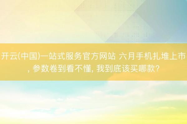 开云(中国)一站式服务官方网站 六月手机扎堆上市， 参数卷到看不懂， 我到底该买哪款?