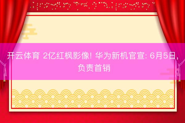 开云体育 2亿红枫影像! 华为新机官宣: 6月5日， 负责首销