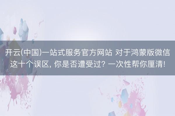 开云(中国)一站式服务官方网站 对于鸿蒙版微信这十个误区， 你是否遭受过? 一次性帮你厘清!