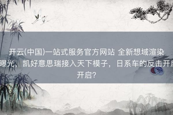 开云(中国)一站式服务官方网站 全新想域渲染图曝光，凯好意思瑞接入天下模子，日系车的反击开启？