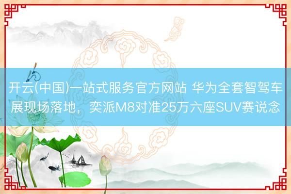开云(中国)一站式服务官方网站 华为全套智驾车展现场落地，奕派M8对准25万六座SUV赛说念