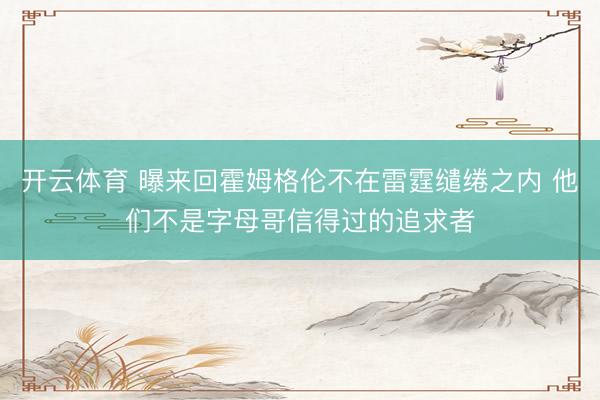 开云体育 曝来回霍姆格伦不在雷霆缱绻之内 他们不是字母哥信得过的追求者