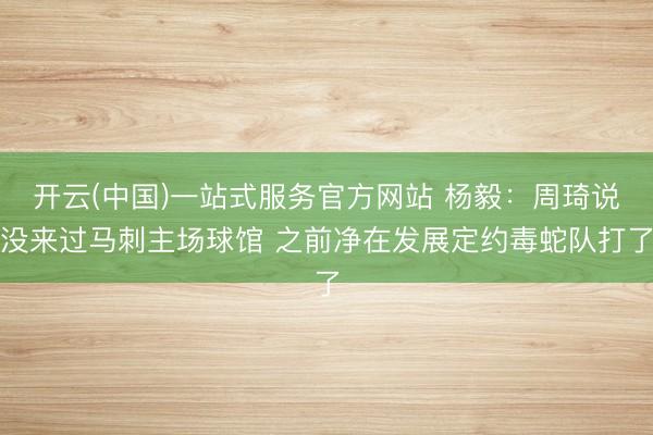 开云(中国)一站式服务官方网站 杨毅：周琦说没来过马刺主场球馆 之前净在发展定约毒蛇队打了