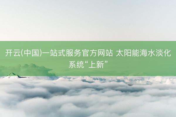 开云(中国)一站式服务官方网站 太阳能海水淡化系统“上新”